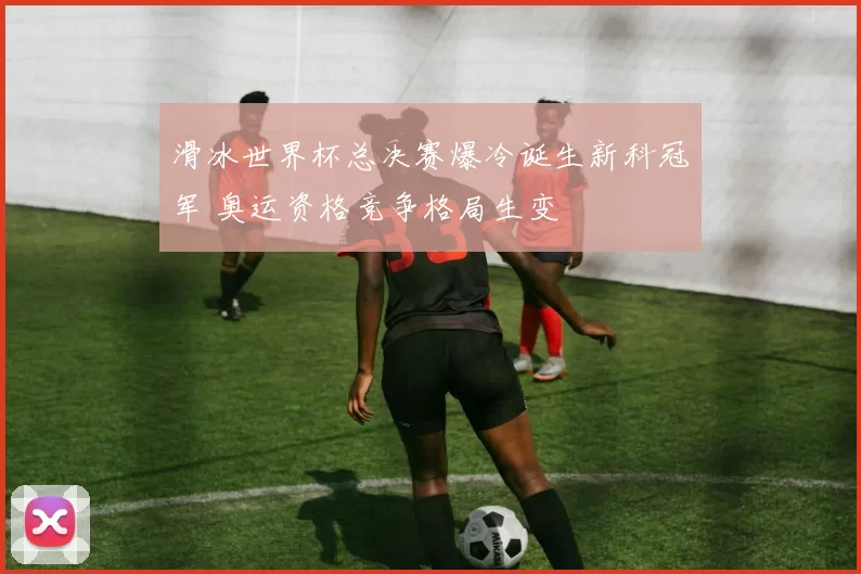 滑冰世界杯总决赛爆冷诞生新科冠军 奥运资格竞争格局生变