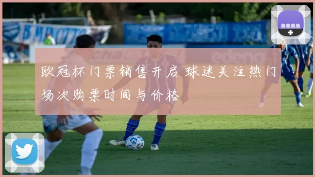 欧冠杯门票销售开启 球迷关注热门场次购票时间与价格