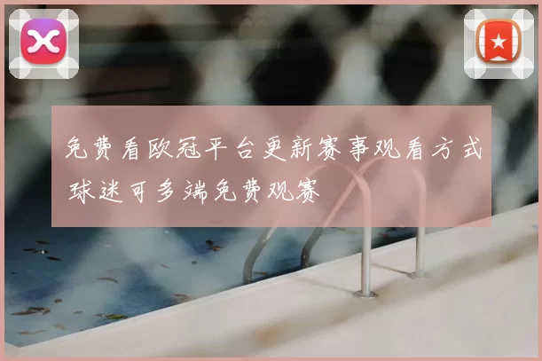免费看欧冠平台更新赛事观看方式 球迷可多端免费观赛