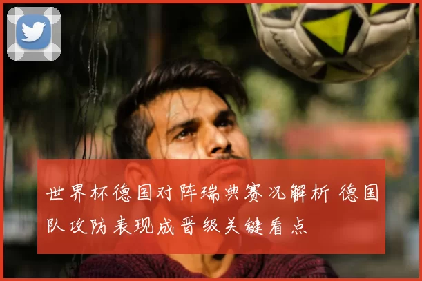 世界杯德国对阵瑞典赛况解析 德国队攻防表现成晋级关键看点