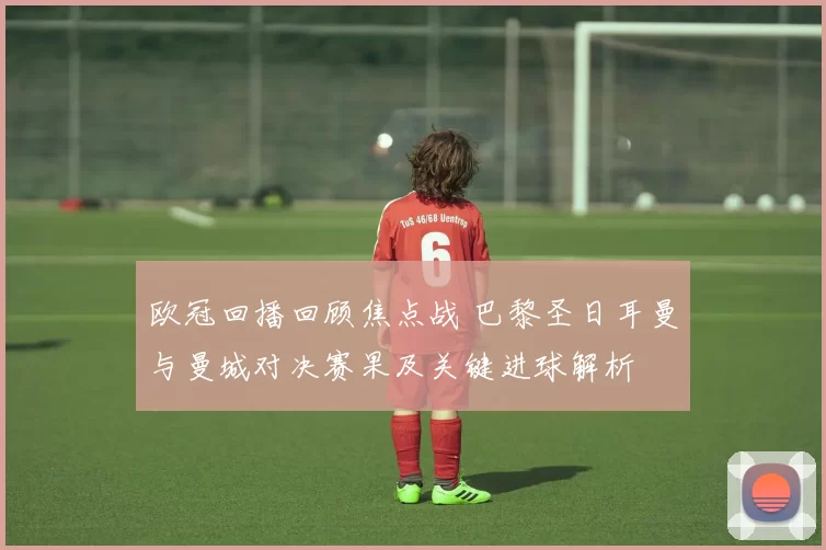 欧冠回播回顾焦点战 巴黎圣日耳曼与曼城对决赛果及关键进球解析