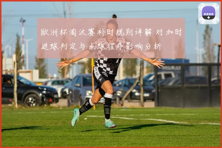 欧洲杯淘汰赛补时规则详解 对加时进球判定与点球程序影响分析