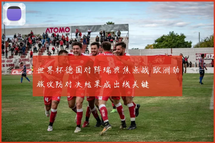世界杯德国对阵瑞典焦点战 欧洲劲旅攻防对决结果成出线关键
