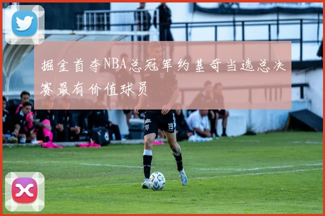 掘金首夺NBA总冠军约基奇当选总决赛最有价值球员