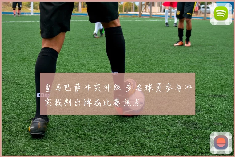 皇马巴萨冲突升级 多名球员参与冲突裁判出牌成比赛焦点