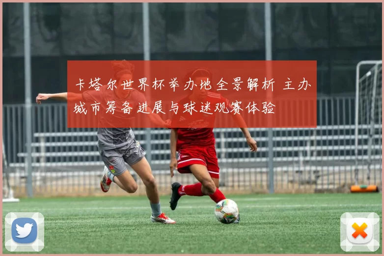 卡塔尔世界杯举办地全景解析 主办城市筹备进展与球迷观赛体验