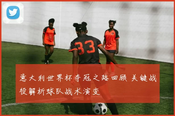 意大利世界杯夺冠之路回顾 关键战役解析球队战术演变