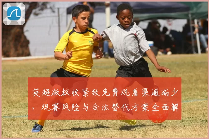 英超版权收紧致免费观看渠道减少，观赛风险与合法替代方案全面解析