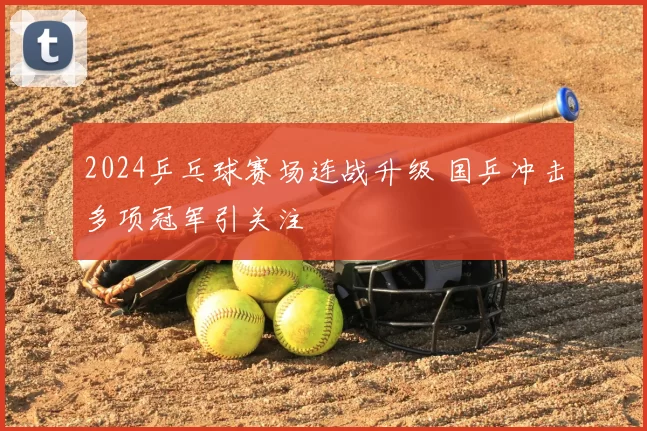 2024乒乓球赛场连战升级 国乒冲击多项冠军引关注