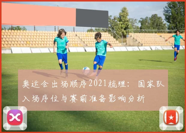 奥运会出场顺序2021梳理：国家队入场序位与赛前准备影响分析