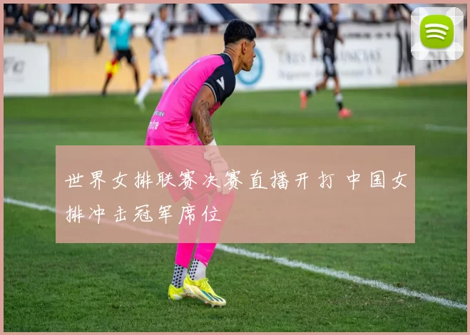 世界女排联赛决赛直播开打 中国女排冲击冠军席位