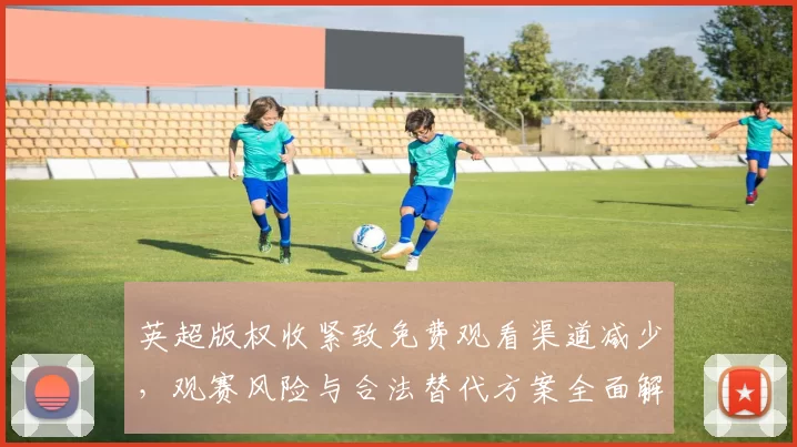 英超版权收紧致免费观看渠道减少，观赛风险与合法替代方案全面解析