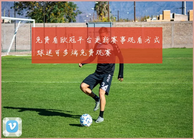免费看欧冠平台更新赛事观看方式 球迷可多端免费观赛