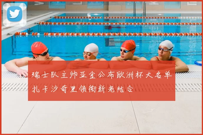 瑞士队主帅亚金公布欧洲杯大名单扎卡沙奇里领衔新老结合