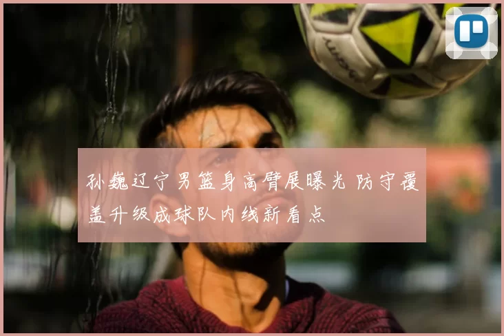 孙巍辽宁男篮身高臂展曝光 防守覆盖升级成球队内线新看点