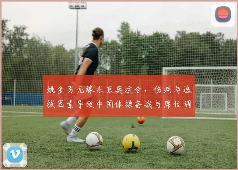 姚金男无缘东京奥运会，伤病与选拔因素导致中国体操备战与席位调整