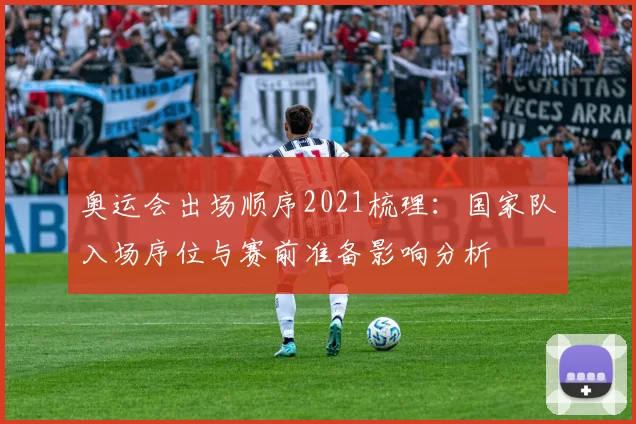奥运会出场顺序2021梳理：国家队入场序位与赛前准备影响分析