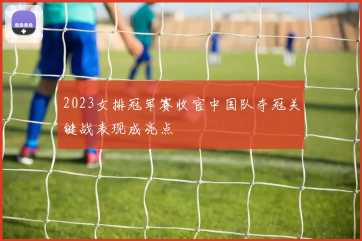 2023女排冠军赛收官中国队夺冠关键战表现成亮点