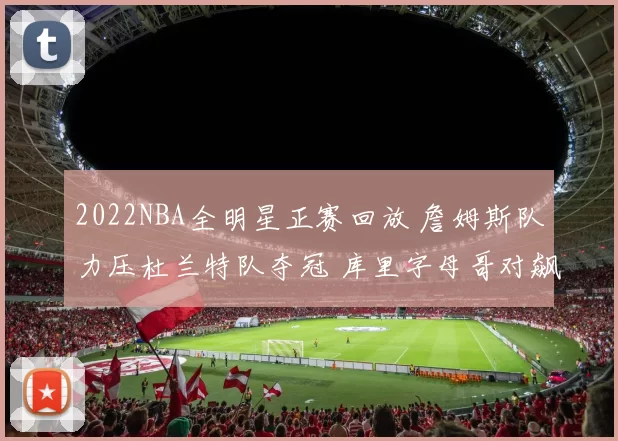 2022NBA全明星正赛回放 詹姆斯队力压杜兰特队夺冠 库里字母哥对飙成看点