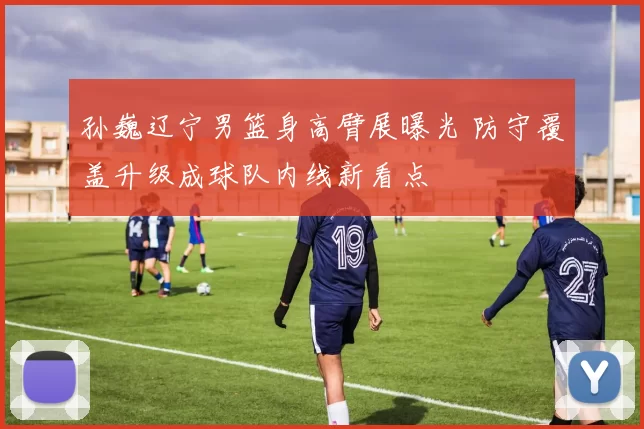 孙巍辽宁男篮身高臂展曝光 防守覆盖升级成球队内线新看点