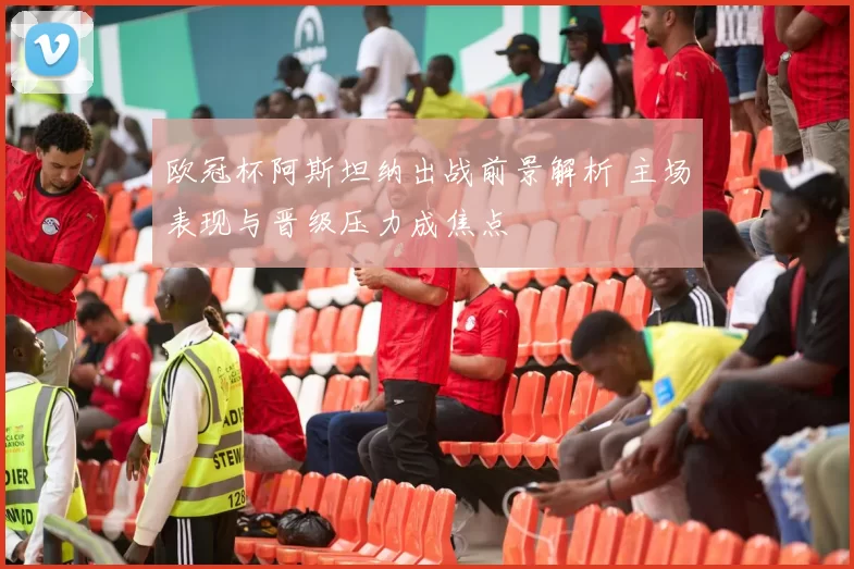 欧冠杯阿斯坦纳出战前景解析 主场表现与晋级压力成焦点