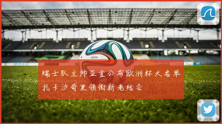 瑞士队主帅亚金公布欧洲杯大名单扎卡沙奇里领衔新老结合