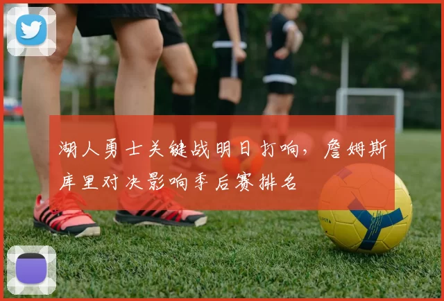 湖人勇士关键战明日打响，詹姆斯库里对决影响季后赛排名