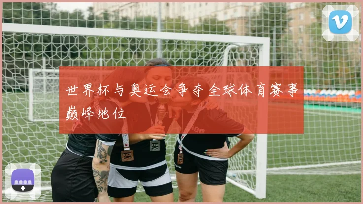 世界杯与奥运会争夺全球体育赛事巅峰地位