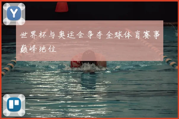 世界杯与奥运会争夺全球体育赛事巅峰地位