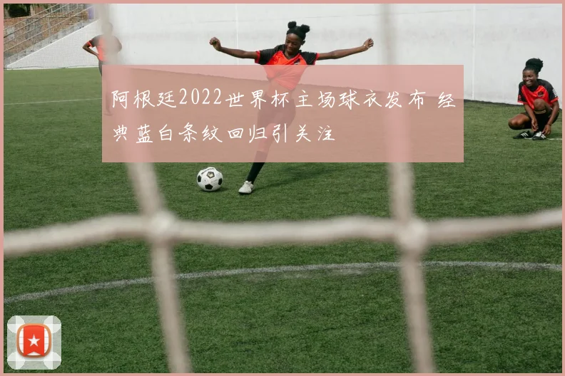阿根廷2022世界杯主场球衣发布 经典蓝白条纹回归引关注